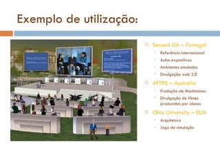 Exemplo de utilização: Second UA – Portugal Referência internacional Aulas expositivas Ambientes simulados Divulgação web 2.0 AFTRS – Austrália Produção de Machinimas Divulgação de filmes produzidos por alunos Ohio University – EUA Arquitetura Jogo de simulação 