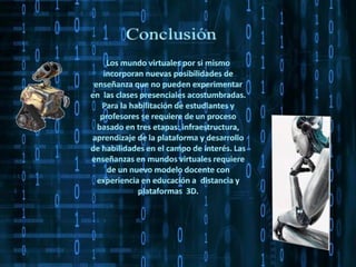 Conclusión Los mundo virtuales por si mismo incorporan nuevas posibilidades de enseñanza que no pueden experimentar en  las clases presenciales acostumbradas. Para la habilitación de estudiantes y profesores se requiere de un proceso basado en tres etapas: infraestructura, aprendizaje de la plataforma y desarrollo de habilidades en el campo de interés. Las enseñanzas en mundos virtuales requiere de un nuevo modelo docente con experiencia en educación a  distancia y plataformas  3D.  