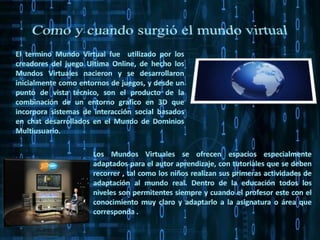 Como y cuando surgió el mundo virtual El termino Mundo Virtual fue  utilizado por los creadores del juego Ultima Online, de hecho los Mundos Virtuales nacieron y se desarrollaron inicialmente como entornos de juegos, y desde un punto de vista técnico, son el producto de la combinación de un entorno grafico en 3D que incorpora sistemas de interacción social basados en chat desarrollados en el Mundo de Dominios Multiusuario. Los Mundos Virtuales se ofrecen espacios especialmente adaptados para el autor aprendizaje, con tutoriales que se deben recorrer , tal como los niños realizan sus primeras actividades de adaptación al mundo real. Dentro de la educación todos los niveles son permitentes siempre y cuando el profesor este con el conocimiento muy claro y adaptarlo a la asignatura o área que corresponda .   