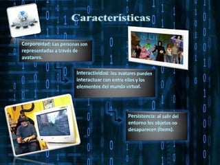 CaracterísticasCorporeidad: Las personas son representadas a través de avatares. Interactividad: los avatares pueden interactuar con entre ellos y los elementos del mundo virtual.  Persistencia: al salir del entorno los objetos no desaparecen (Ítems).