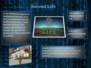 Second LifeFue creado en el 2003 por Linden LabEs un metaverso o espacio 3D totalmente inmersivo, en el cual, el usuario hace uso del medio a través de un  avatar llamado residente. Este espacio virtual simula al mundo real, pero sin las limitaciones físicas propias de la realidad.  Es de acceso gratuito en Internet Se vale de una amplia variedad de programas conocidos visores para que se produzca la interacción entre y con los avatares. 