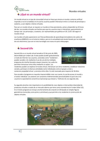 Mundos virtuales
3
¿Qué es un mundo virtual?
Un mundo virtual es un tipo de comunidad virtual en línea que simula un mundo o entorno artificial
inspirado o no en la realidad, en el cual los usuarios pueden interactuar entre sí a través de personajes o
avatares, y usar objetos o bienes virtuales.
Para ser un mundo virtual, se requiere un mundo en línea persistente, activo y disponible las 24 horas
del día. Los mundos virtuales son hechos para que los usuarios vivan e interactúen, generalmente en
tiempo real. Los personajes, o avatares, son representados por gráficos en 2D, 2,5D o 3D según el
mundo virtual.
Los mundos virtuales aparecieron con fines profesionales de aprendizaje (simuladores de vuelo), de
enseñanza (MMOLE) o en el entorno médico, pero en la actualidad está siendo llevado por las empresas
de ocio electrónico, que ven en esta tecnología una nueva era para videojuegos.
Second Life
Second Life es un mundo virtual lanzado el 23 de junio de 2003,
desarrollado por Linden Lab. A este puede acceder gratuitamente
a través de Internet. Sus usuarios, conocidos como "residentes",
pueden acceder a SL mediante el uso de uno de los múltiples
programas de interfaz llamados viewers (visores), los cuales les
permiten interactuar entre ellos mediante un avatar. Los
residentes pueden así explorar el mundo virtual, interactuar con otros residentes, establecer relaciones
sociales, participar en diversas actividades tanto individuales como en grupo y crear y
comerciar propiedad virtual y servicios entre ellos. SL está reservado para mayores de 18 años.
Para acceder al programa es requisito imprescindible crear una cuenta, la cual da acceso al mundo y
al avatar individual. Los avatares son caracteres tridimensionales personalizables lo que le da a los
usuarios la capacidad de convertirse el personaje que deseen y "disfrutar de una segunda vida.
Su segundo atractivo más importante es la posibilidad de crear objetos e intercambiar diversidad de
productos virtuales a través de un mercado abierto que tiene como moneda local el Linden Dólar (L$).
En el mismo programa se incluye una herramienta de creación en 2D basada en simples figuras
geométricas (conocidos como prims o primitivas) y que permite a los residentes la construcción de
objetos virtuales.
 