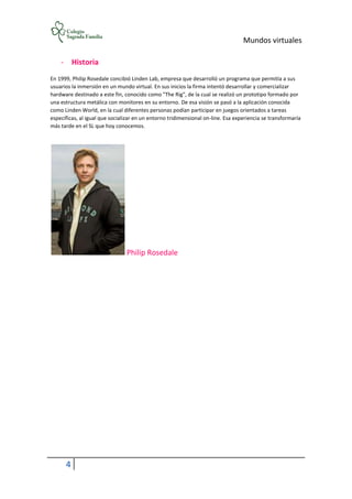 Mundos virtuales
4
- Historia
En 1999, Philip Rosedale concibió Linden Lab, empresa que desarrolló un programa que permitía a sus
usuarios la inmersión en un mundo virtual. En sus inicios la firma intentó desarrollar y comercializar
hardware destinado a este fin, conocido como "The Rig", de la cual se realizó un prototipo formado por
una estructura metálica con monitores en su entorno. De esa visión se pasó a la aplicación conocida
como Linden World, en la cual diferentes personas podían participar en juegos orientados a tareas
específicas, al igual que socializar en un entorno tridimensional on-line. Esa experiencia se transformaría
más tarde en el SL que hoy conocemos.
Philip Rosedale
 