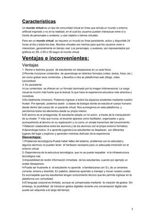Características
Un mundo virtual es un tipo de comunidad virtual en línea que simula un mundo o entorno
artificial inspirado o no en la realidad, en el cual los usuarios pueden interactuar entre sí a
través de personajes o avatares, y usar objetos o bienes virtuales.
Para ser un mundo virtual, se requiere un mundo en línea persistente, activo y disponible 24
horas al día y todos los días. Mundos virtuales son hechos para que los usuarios vivan e
interactúen, generalmente en tiempo real. Los personajes, o avatares, son representados por
gráficos en 2D, 2,5D o 3D según el mundo virtual.
Ventajas e inconvenientes:
Ventajas
1. Reúne a distintos grupos de estudiantes sin desplazarse en un aula física.
2-Permite incorporar contenidos de aprendizaje en distintos formatos (video, textos, fotos, etc.)
así como grabar esos contenidos y llevarlos a otra as plataformas web (blogs, video
tutoriañles9
3- Es persistente
4-Los contenidos se ofrecen en un formato dominado por la imagen tridimensional. La carga
visual es mucho más fuerte que la textual, lo que hace la experiencia educativa más atractiva y
novedosa.
5-Es totalmente inmersivo. Podemos ingresar a todos los espacios existentes mediante nuestro
Avatar. Por ejemplo, podemos asistir a clases de biología donde se estudia el cuerpo humano
desde dentro del cuerpo de un paciente virtual. Nos sumergimos en esta plataforma, y
percibimos todos los elementos desde su propio interior.
6-El alumno es el protagonista. El estudiante adopta un rol activo a través de la manipulación
de su Avatar. Y más que nunca, el docente aparece como facilitador, organizador o guía,
acompañando al alumno en su exploración y no como un simple transmisor del conocimiento.
7-Relación colaborativa entre los alumnos y de los alumnos con el propio entorno formativo.
8-Aprendizaje lúdico- S e aprende jugando-Los estudiantes se desplazan por diferentes
lugares del lugar y exploran y aprenden mientras disfrutan de la experiencia.
Desventajas:
1-Problemas tecnológicos-Puede haber fallas del sistema, problemas con la velocidad y
algunos alumnos no pueden tener el hardware necesario para un adecuada inmersión en el
entorno virtual.
2- Dependencia de la estructura tecnológica, que no se puede respaldar si la infraestructura
tecnológica cae.
3-Imposibilidad de recibir información inmediata de los estudiantes, cuando por ejemplo un
avatar desaparece.
4-Puede ser frustrante si el estudiante no aprende a familiarizarse con S.L de un amanera
correcta, amena y divertida. En palabra, debemos aprender a manejar y mover nuestro avatar.
Es aconsejable que los estudiantes tengan conocimiento técnico que les permita ingresar en la
plataforma con comodidad.
5-El lenguaje corporal es limitado, aunque es compensada mediante la creación de gestos. Sin
embargo, la posibilidad de introducir gestos digitales durante una conversación digital solo
puede ser adquirida a lo largo del tiempo.
3
 