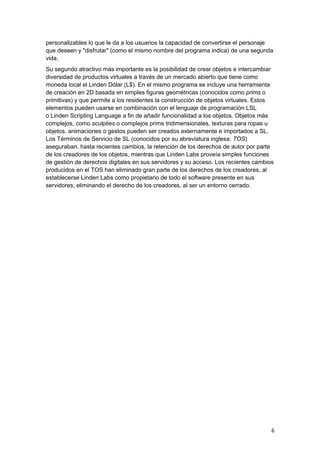 personalizables lo que le da a los usuarios la capacidad de convertirse el personaje
que deseen y "disfrutar" (como el mismo nombre del programa indica) de una segunda
vida.
Su segundo atractivo más importante es la posibilidad de crear objetos e intercambiar
diversidad de productos virtuales a través de un mercado abierto que tiene como
moneda local el Linden Dólar (L$). En el mismo programa se incluye una herramienta
de creación en 2D basada en simples figuras geométricas (conocidos como prims o
primitivas) y que permite a los residentes la construcción de objetos virtuales. Estos
elementos pueden usarse en combinación con el lenguaje de programación LSL
o Linden Scripting Language a fin de añadir funcionalidad a los objetos. Objetos más
complejos, como sculpties o complejos prims tridimensionales, texturas para ropas u
objetos, animaciones o gestos pueden ser creados externamente e importados a SL.
Los Términos de Servicio de SL (conocidos por su abreviatura inglesa: TOS)
aseguraban, hasta recientes cambios, la retención de los derechos de autor por parte
de los creadores de los objetos, mientras que Linden Labs proveía simples funciones
de gestión de derechos digitales en sus servidores y su acceso. Los recientes cambios
producidos en el TOS han eliminado gran parte de los derechos de los creadores, al
establecerse Linden Labs como propietario de todo el software presente en sus
servidores, eliminando el derecho de los creadores, al ser un entorno cerrado.
6
 