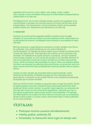 saludable como caminar, correr, bailar, vela, pescar, nadar, surfear,
volar, esquiar y otras actividades físicas que su enfermedad o discapacidad les
impide hacer en la vida real.
Psicológicamente los mundos virtuales pueden ayudar a los jugadores a ser
mas familiares y cómodos con acciones que en el mundo real les hace sentir
avergonzados. Las interacciones con los humanos a través de los avatares
pueden ampliar sus mecanismos de interacción en la vida real.
3. Comercial:
Como en el mundo real los negocios también compiten en los mundos
virtuales. El incremento de compra-venta de productos online, relacionado con
la popularidad de internet, ha obligado a las empresas a acomodarse al nuevo
mercado.
Muchas empresas y organizaciones incorporan mundos virtuales como forma
de publicidad. Hay varios beneficios por usar estos métodos de
comercialización. Un ejemplo de esto es Apple que ha creado una tienda online
a través de “Second Life”. Esto permite a los usuarios ver los productos más
recientes. En realidad no se puede comprar un producto, sino que mediante
estas”tiendas virtuales” es una manera de acceder a una clientela diferente. El
uso de la publicidad a través de mundos virtuales es una idea relativamente
nueva, siendo así porque esta tecnología es nueva. Antes una empresa podría
contratar una empresa de publicidad para promocionar sus productos, pero con
estas nuevas formas de hacer publicidad las empresas pueden reducir costes y
tiempo.
Usando mundos virtuales las empresas tiene la oportunidad de recibir
feedback de los clientes. El feedback puede ser muy importante para el
desarrollo de un proyecto ya que puede informar a los creadores exactamente
de aquello que el usuario necesita.
Otro uso del los mundos virtuales es aquel de crear un lugar de reunión. Dentro
de estos espacios se puede considerar toda la información pertinente. Esto
puede ser útil por varias razones: se pueden hacer negocios con empresas del
otro lado del mundo (no hay limitaciones geográficas), sabiendo que hay un
sitio donde puedes tener ayuda puede ayudar a los empleados. Por ejemplo
Sun Microsystems ha creado una isla en Second Life para que sus empleados,
donde la gente puede ir a buscar ayuda, intercambiar ideas o hacer publicidad
de un nuevo producto.
Ventajas:
Participan muchos usuarios simultáneamente
Interfaz grafica: ambiente 3D
Inmediatez: la interacción tiene lugar en tiempo real
 