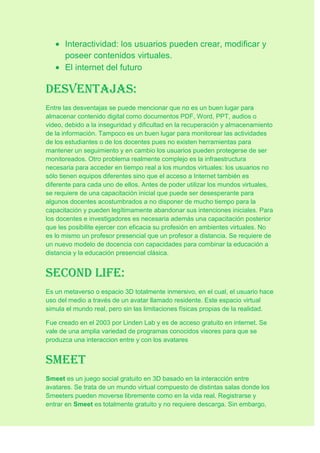Interactividad: los usuarios pueden crear, modificar y
poseer contenidos virtuales.
El internet del futuro
Desventajas:
Entre las desventajas se puede mencionar que no es un buen lugar para
almacenar contenido digital como documentos PDF, Word, PPT, audios o
video, debido a la inseguridad y dificultad en la recuperación y almacenamiento
de la información. Tampoco es un buen lugar para monitorear las actividades
de los estudiantes o de los docentes pues no existen herramientas para
mantener un seguimiento y en cambio los usuarios pueden protegerse de ser
monitoreados. Otro problema realmente complejo es la infraestructura
necesaria para acceder en tiempo real a los mundos virtuales: los usuarios no
sólo tienen equipos diferentes sino que el acceso a Internet también es
diferente para cada uno de ellos. Antes de poder utilizar los mundos virtuales,
se requiere de una capacitación inicial que puede ser desesperante para
algunos docentes acostumbrados a no disponer de mucho tiempo para la
capacitación y pueden legítimamente abandonar sus intenciones iniciales. Para
los docentes e investigadores es necesaria además una capacitación posterior
que les posibilite ejercer con eficacia su profesión en ambientes virtuales. No
es lo mismo un profesor presencial que un profesor a distancia. Se requiere de
un nuevo modelo de docencia con capacidades para combinar la educación a
distancia y la educación presencial clásica.
Second life:
Es un metaverso o espacio 3D totalmente inmersivo, en el cual, el usuario hace
uso del medio a través de un avatar llamado residente. Este espacio virtual
simula el mundo real, pero sin las limitaciones físicas propias de la realidad.
Fue creado en el 2003 por Linden Lab y es de acceso gratuito en internet. Se
vale de una amplia variedad de programas conocidos visores para que se
produzca una interaccion entre y con los avatares
Smeet
Smeet es un juego social gratuito en 3D basado en la interacción entre
avatares. Se trata de un mundo virtual compuesto de distintas salas donde los
Smeeters pueden moverse libremente como en la vida real. Registrarse y
entrar en Smeet es totalmente gratuito y no requiere descarga. Sin embargo,
 