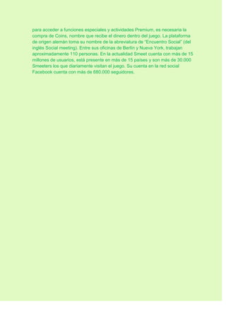 para acceder a funciones especiales y actividades Premium, es necesaria la
compra de Coins, nombre que recibe el dinero dentro del juego. La plataforma
de origen alemán toma su nombre de la abreviatura de “Encuentro Social” (del
inglés Social meeting). Entre sus oficinas de Berlín y Nueva York, trabajan
aproximadamente 110 personas. En la actualidad Smeet cuenta con más de 15
millones de usuarios, está presente en más de 15 países y son más de 30.000
Smeeters los que diariamente visitan el juego. Su cuenta en la red social
Facebook cuenta con más de 680.000 seguidores.
 