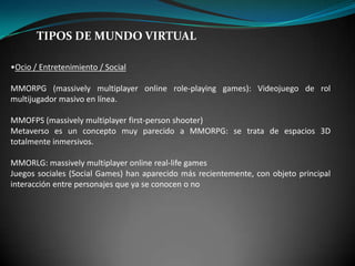 TIPOS DE MUNDO VIRTUAL
•Ocio / Entretenimiento / Social
MMORPG (massively multiplayer online role-playing games): Videojuego de rol
multijugador masivo en línea.
MMOFPS (massively multiplayer first-person shooter)
Metaverso es un concepto muy parecido a MMORPG: se trata de espacios 3D
totalmente inmersivos.
MMORLG: massively multiplayer online real-life games
Juegos sociales (Social Games) han aparecido más recientemente, con objeto principal
interacción entre personajes que ya se conocen o no
 