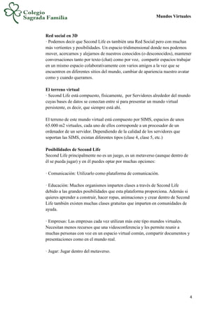 Mundos Virtuales
4
Red social en 3D
· Podemos decir que Second Life es también una Red Social pero con muchas
más vertientes y posibilidades. Un espacio tridimensional donde nos podemos
mover, acercarnos y alejarnos de nuestros conocidos (o desconocidos), mantener
conversaciones tanto por texto (chat) como por voz, compartir espacios trabajar
en un mismo espacio colaborativamente con varios amigos a la vez que se
encuentren en diferentes sitios del mundo, cambiar de apariencia nuestro avatar
como y cuando queramos.
El terreno virtual
· Second Life está compuesto, físicamente, por Servidores alrededor del mundo
cuyas bases de datos se conectan entre sí para presentar un mundo virtual
persistente, es decir, que siempre está ahí.
El terreno de este mundo virtual está compuesto por SIMS, espacios de unos
65.000 m2 virtuales, cada uno de ellos corresponde a un procesador de un
ordenador de un servidor. Dependiendo de la calidad de los servidores que
soportan las SIMS, existan diferentes tipos (clase 4, clase 5, etc.)
Posibilidades de Second Life
Second Life principalmente no es un juego, es un metaverso (aunque dentro de
él se pueda jugar) y en él puedes optar por muchas opciones:
· Comunicación: Utilizarlo como plataforma de comunicación.
· Educación: Muchos organismos imparten clases a través de Second Life
debido a las grandes posibilidades que esta plataforma proporciona. Además si
quieres aprender a construir, hacer ropas, animaciones y crear dentro de Second
Life también existen muchas clases gratuitas que imparten en comunidades de
ayuda.
· Empresas: Las empresas cada vez utilizan más este tipo mundos virtuales.
Necesitan menos recursos que una videoconferencia y les permite reunir a
muchas personas con voz en un espacio virtual común, compartir documentos y
presentaciones como en el mundo real.
· Jugar: Jugar dentro del metaverso.
 