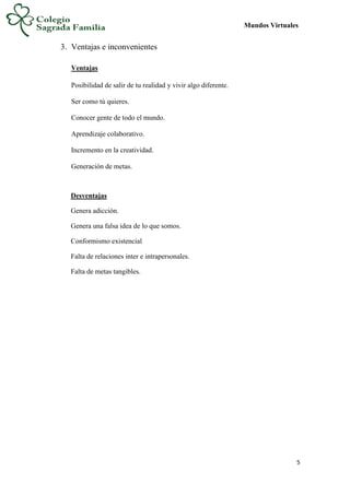 Mundos Virtuales
5
3. Ventajas e inconvenientes
Ventajas
Posibilidad de salir de tu realidad y vivir algo diferente.
Ser como tú quieres.
Conocer gente de todo el mundo.
Aprendizaje colaborativo.
Incremento en la creatividad.
Generación de metas.
Desventajas
Genera adicción.
Genera una falsa idea de lo que somos.
Conformismo existencial
Falta de relaciones inter e intrapersonales.
Falta de metas tangibles.
 