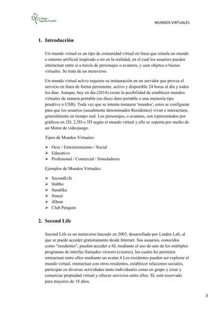 MUNDOS VIRTUALES
3
1. Introducción
Un mundo virtual es un tipo de comunidad virtual en línea que simula un mundo
o entorno artificial inspirado o no en la realidad, en el cual los usuarios pueden
interactuar entre sí a través de personajes o avatares, y usar objetos o bienes
virtuales. Se trata de un metaverso.
Un mundo virtual activo requiere su instauración en un servidor que provea el
servicio en línea de forma persistente, activo y disponible 24 horas al día y todos
los días. Aunque, hoy en día (2014) existe la posibilidad de establecer mundos
virtuales de manera portable (en disco duro portable o una memoria tipo
pendrive o USB). Toda vez que se intenta instaurar 'mundos', estos se configuran
para que los usuarios (usualmente denominados Residentes) vivan e interactúen,
generalmente en tiempo real. Los personajes, o avatares, son representados por
gráficos en 2D, 2,5D o 3D según el mundo virtual y ello se soporta por medio de
un Motor de videojuego.
Tipos de Mundos Virtuales:
 Ocio / Entretenimiento / Social
 Educativo
 Profesional / Comercial / Simuladores
Ejemplos de Mundos Virtuales:
 SecondLife
 Habbo
 Sanalika
 Smeet
 ilDom
 Club Penguin
2. Second Life
Second Life es un metaverso lanzado en 2003, desarrollado por Linden Lab, al
que se puede acceder gratuitamente desde Internet. Sus usuarios, conocidos
como "residentes", pueden acceder a SL mediante el uso de uno de los múltiples
programas de interfaz llamados viewers (visores), los cuales les permiten
interactuar entre ellos mediante un avatar.4 Los residentes pueden así explorar el
mundo virtual, interactuar con otros residentes, establecer relaciones sociales,
participar en diversas actividades tanto individuales como en grupo y crear y
comerciar propiedad virtual y ofrecer servicios entre ellos. SL está reservado
para mayores de 18 años.
 