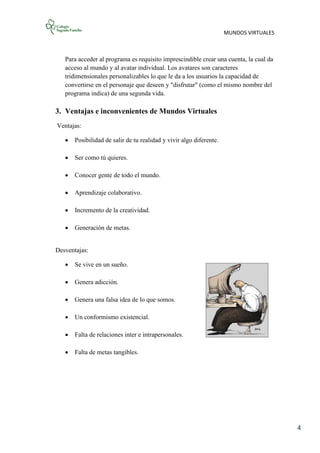 MUNDOS VIRTUALES
4
Para acceder al programa es requisito imprescindible crear una cuenta, la cual da
acceso al mundo y al avatar individual. Los avatares son caracteres
tridimensionales personalizables lo que le da a los usuarios la capacidad de
convertirse en el personaje que deseen y "disfrutar" (como el mismo nombre del
programa indica) de una segunda vida.
3. Ventajas e inconvenientes de Mundos Virtuales
Ventajas:
 Posibilidad de salir de tu realidad y vivir algo diferente.
 Ser como tú quieres.
 Conocer gente de todo el mundo.
 Aprendizaje colaborativo.
 Incremento de la creatividad.
 Generación de metas.
Desventajas:
 Se vive en un sueño.
 Genera adicción.
 Genera una falsa idea de lo que somos.
 Un conformismo existencial.
 Falta de relaciones inter e intrapersonales.
 Falta de metas tangibles.
 