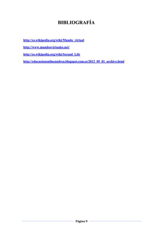 Página 9
BIBLIOGRAFÍA
http://es.wikipedia.org/wiki/Mundo_virtual
http://www.mundosvirtuales.net/
http://es.wikipedia.org/wiki/Second_Life
http://educaciononlineandrea.blogspot.com.es/2013_09_01_archive.html
 