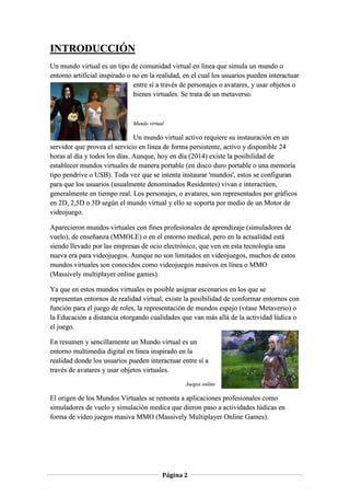 Página 2
INTRODUCCIÓN
Un mundo virtual es un tipo de comunidad virtual en línea que simula un mundo o
entorno artificial inspirado o no en la realidad, en el cual los usuarios pueden interactuar
entre sí a través de personajes o avatares, y usar objetos o
bienes virtuales. Se trata de un metaverso.
Mundo virtual
Un mundo virtual activo requiere su instauración en un
servidor que provea el servicio en línea de forma persistente, activo y disponible 24
horas al día y todos los días. Aunque, hoy en día (2014) existe la posibilidad de
establecer mundos virtuales de manera portable (en disco duro portable o una memoria
tipo pendrive o USB). Toda vez que se intenta instaurar 'mundos', estos se configuran
para que los usuarios (usualmente denominados Residentes) vivan e interactúen,
generalmente en tiempo real. Los personajes, o avatares, son representados por gráficos
en 2D, 2,5D o 3D según el mundo virtual y ello se soporta por medio de un Motor de
videojuego.
Aparecieron mundos virtuales con fines profesionales de aprendizaje (simuladores de
vuelo), de enseñanza (MMOLE) o en el entorno medical, pero en la actualidad está
siendo llevado por las empresas de ocio electrónico, que ven en esta tecnología una
nueva era para videojuegos. Aunque no son limitados en videojuegos, muchos de estos
mundos virtuales son conocidos como videojuegos masivos en línea o MMO
(Massively multiplayer online games).
Ya que en estos mundos virtuales es posible asignar escenarios en los que se
representan entornos de realidad virtual, existe la posibilidad de conformar entornos con
función para el juego de roles, la representación de mundos espejo (véase Metaverso) o
la Educación a distancia otorgando cualidades que van más allá de la actividad lúdica o
el juego.
En resumen y sencillamente un Mundo virtual es un
entorno multimedia digital en línea inspirado en la
realidad donde los usuarios pueden interactuar entre sí a
través de avatares y usar objetos virtuales.
Juegos online
El origen de los Mundos Virtuales se remonta a aplicaciones profesionales como
simuladores de vuelo y simulación medica que dieron paso a actividades lúdicas en
forma de video juegos masiva MMO (Massively Multiplayer Online Games).
 