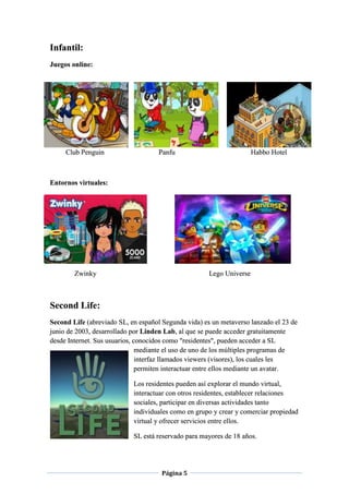 Página 5
Infantil:
Juegos online:
Club Penguin Panfu Habbo Hotel
Entornos virtuales:
Zwinky Lego Universe
Second Life:
Second Life (abreviado SL, en español Segunda vida) es un metaverso lanzado el 23 de
junio de 2003, desarrollado por Linden Lab, al que se puede acceder gratuitamente
desde Internet. Sus usuarios, conocidos como "residentes", pueden acceder a SL
mediante el uso de uno de los múltiples programas de
interfaz llamados viewers (visores), los cuales les
permiten interactuar entre ellos mediante un avatar.
Los residentes pueden así explorar el mundo virtual,
interactuar con otros residentes, establecer relaciones
sociales, participar en diversas actividades tanto
individuales como en grupo y crear y comerciar propiedad
virtual y ofrecer servicios entre ellos.
SL está reservado para mayores de 18 años.
 