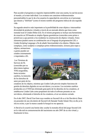 Página 6
Para acceder al programa es requisito imprescindible crear una cuenta, la cual da acceso
al mundo y al avatar individual. Los avatares son caracteres tridimensionales
personalizables lo que le da a los usuarios la capacidad de convertirse en el personaje
que deseen y "disfrutar" (como el mismo nombre del programa indica) de una segunda
vida.
Su segundo atractivo más importante es la posibilidad de crear objetos e intercambiar
diversidad de productos virtuales a través de un mercado abierto que tiene como
moneda local el Linden Dólar (L$). En el mismo programa se incluye una herramienta
de creación en 2D basada en simples figuras geométricas (conocidos como prims o
primitivas) y que permite a los residentes la construcción de objetos virtuales. Estos
elementos pueden usarse en combinación con el lenguaje de programación LSL o
Linden Scripting Language a fin de añadir funcionalidad a los objetos. Objetos más
complejos, como sculpties o complejos prims tridimensionales, texturas para ropas u
objetos, animaciones
o gestos pueden ser
creados externamente
e importados a SL.
Los Términos de
Servicio de SL
(conocidos por su
abreviatura inglesa:
TOS) aseguraban,
hasta recientes
cambios, la retención
de los derechos de
autor por parte de los
creadores de los objetos, mientras que Linden Labs proveía simples funciones de
gestión de derechos digitales en sus servidores y su acceso. Los recientes cambios
producidos en el TOS han eliminado gran parte de los derechos de los creadores, al
establecerse Linden Labs como propietario de todo el software presente en sus
servidores, eliminando el derecho de los creadores, al ser un entorno cerrado.
En el año 2007, David Van Gent cuyo nombre en Second Life es el de Davidovic Dean
era poseedor de una isla dentro de Second Life llamada Tender Island. Hoy en día ya la
isla no existe, o por lo menos cuando lo busqué no me aparecía.
A David se le ocurrió una bonita idea: acuñar la moneda oficial del juego Second Life
en la vida real en conmemoración del nacimiento ese año 2007 de su isla virtual, y
finalmente lo hizo.
 
