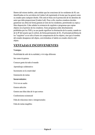 Página 8
Dentro del mismo ámbito, cabe señalar que las creaciones de los residentes de SL son
identificadas en los servidores de Linden Lab registrando el ávatar que las generó como
su creador para cualquier diseño. Ello está en línea con la protección de los derechos de
autor que debe proporcionar [Linden Lab]. Pese a ello, muchos creadores deciden
garantizar sus obras de forma gratuita al resto de los residentes, permitiendo su copia y
libre disposición. Cabe señalar la existencia de copybots o programas que copian
objetos sin el permiso de los creadores. Estos programas están absolutamente
prohibidos por los TOS y su uso puede significar la eliminación de la cuenta, cuando no
de la IP del usuario que lo utilizó, de forma permanente de SL. El principal problema de
los "copybots" es no sólo el hurto sin compensación de los objetos, sino que el nombre
del creador desaparece del objeto, convirtiéndose el ladrón en creador efectivo del
objeto.
VENTAJAS E INCONVENIENTES
Ventajas:
Posibilidad de salir de tu realidad y vivir algo diferente
Ser como tú quieres
Conocer gente de todo el mundo
Aprendizaje colaborativo
Incremento en la creatividad
Generación de metas
Inconvenientes:
Vivir en un sueño
Genera adicción
Genera una falsa idea de lo que somos
Conformismo existencial
Falta de relaciones inter e intrapersonales
Falta de metas tangibles
 