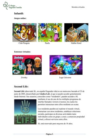 Mundos virtuales
Página 5
Infantil:
Juegos online:
Club Penguin Panfu Habbo Hotel
Entornos virtuales:
Zwinky Lego Universe
Second Life:
Second Life (abreviado SL, en español Segunda vida) es un metaverso lanzado el 23 de
junio de 2003, desarrollado por Linden Lab, al que se puede acceder gratuitamente
desde Internet. Sus usuarios, conocidos como "residentes", pueden acceder a SL
mediante el uso de uno de los múltiples programas de
interfaz llamados viewers (visores), los cuales les
permiten interactuar entre ellos mediante un avatar.
Los residentes pueden así explorar el mundo virtual,
interactuar con otros residentes, establecer relaciones
sociales, participar en diversas actividades tanto
individuales como en grupo y crear y comerciar propiedad
virtual y ofrecer servicios entre ellos.
SL está reservado para mayores de 18 años.
 