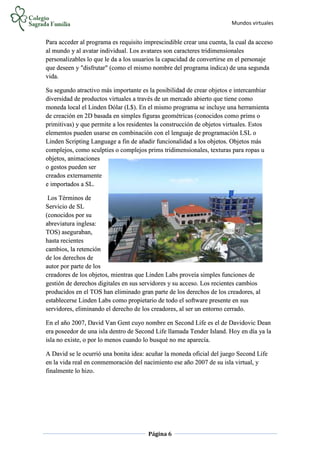 Mundos virtuales
Página 6
Para acceder al programa es requisito imprescindible crear una cuenta, la cual da acceso
al mundo y al avatar individual. Los avatares son caracteres tridimensionales
personalizables lo que le da a los usuarios la capacidad de convertirse en el personaje
que deseen y "disfrutar" (como el mismo nombre del programa indica) de una segunda
vida.
Su segundo atractivo más importante es la posibilidad de crear objetos e intercambiar
diversidad de productos virtuales a través de un mercado abierto que tiene como
moneda local el Linden Dólar (L$). En el mismo programa se incluye una herramienta
de creación en 2D basada en simples figuras geométricas (conocidos como prims o
primitivas) y que permite a los residentes la construcción de objetos virtuales. Estos
elementos pueden usarse en combinación con el lenguaje de programación LSL o
Linden Scripting Language a fin de añadir funcionalidad a los objetos. Objetos más
complejos, como sculpties o complejos prims tridimensionales, texturas para ropas u
objetos, animaciones
o gestos pueden ser
creados externamente
e importados a SL.
Los Términos de
Servicio de SL
(conocidos por su
abreviatura inglesa:
TOS) aseguraban,
hasta recientes
cambios, la retención
de los derechos de
autor por parte de los
creadores de los objetos, mientras que Linden Labs proveía simples funciones de
gestión de derechos digitales en sus servidores y su acceso. Los recientes cambios
producidos en el TOS han eliminado gran parte de los derechos de los creadores, al
establecerse Linden Labs como propietario de todo el software presente en sus
servidores, eliminando el derecho de los creadores, al ser un entorno cerrado.
En el año 2007, David Van Gent cuyo nombre en Second Life es el de Davidovic Dean
era poseedor de una isla dentro de Second Life llamada Tender Island. Hoy en día ya la
isla no existe, o por lo menos cuando lo busqué no me aparecía.
A David se le ocurrió una bonita idea: acuñar la moneda oficial del juego Second Life
en la vida real en conmemoración del nacimiento ese año 2007 de su isla virtual, y
finalmente lo hizo.
 