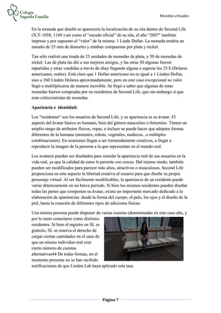 Mundos virtuales
Página 7
En la moneda que diseñó se aparecería la localización de su isla dentro de Second Life
(X,Y-1058, 1160 ) así como el “escudo oficial” de su isla, el año “2007″ también
impreso y por supuesto el “valor” de la misma: 1 Linde Dollar. La moneda tendría un
tamaño de 25 mm de diametro y estaban compuestas por plata y nickel.
Tan sólo realizó una tirada de 25 unidades de monedas de plata, y 50 de monedas de
nickel. Las de plata las dió a sus mejores amigos, y las otras 50 algunas fueron
repartidas y otras vendidas a través de ebay llegando alguna a superar los 25 $ (Dolares
americanos, reales). Está claro que 1 Dollar americano no es igual a 1 Linden Dollar,
sino a 260 Linden Dolares aproximadamente, pero en este caso excepcional su valor
llegó a multilplicarse de manera increible. Se llegó a saber que algunas de estas
monedas fueron compradas por no residentes de Second Life, que sin embargo si que
eran coleccionistas de monedas.
Apariencia e identidad:
Los "residentes" son los usuarios de Second Life, y su apariencia es su ávatar. El
aspecto del ávatar básico es humano, bien del género masculino o femenino. Tienen un
amplio rango de atributos físicos, ropas, e incluso se puede hacer que adopten formas
diferentes de la humana (animales, robots, vegetales, muñecos...o múltiples
combinaciones). En ocasiones llegan a ser tremendamente creativos, o llegar a
reproducir la imagen de la persona a la que representan en el mundo real.
Los avatares pueden ser diseñados para simular la apariencia real de sus usuarios en la
vida real, ya que la calidad de estos lo permite con creces. Del mismo modo, también
pueden ser modificados para parecer más altos, atractivos o musculosos. Second Life
proporciona en este aspecto la libertad creativa al usuario para que diseñe su propio
personaje virtual. Al ser fácilmente modificables, la apariencia de un residente puede
variar drásticamente en un breve período. Si bien los mismos residentes pueden diseñar
todas las partes que componen su ávatar, existe un importante mercado dedicado a la
elaboración de apariencias: desde la forma del cuerpo, el pelo, los ojos y el diseño de la
piel, hasta la creación de diferentes tipos de adiciones físicas.
Una misma persona puede disponer de varias cuentas (denominadas en este caso alts, y
por lo tanto conectarse como distintos
residentes. Si bien el registro en SL es
gratuito, SL se reserva el derecho de
cargar ciertas cantidades en el caso de
que un mismo individuo real cree
cierto número de cuentas
alternativas44 De todas formas, en el
momento presente no se han recibido
notificaciones de que Linden Lab haya aplicado esta tasa.
 