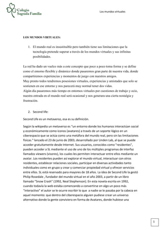 Los mundos virtuales
LOS MUNDOS VIRTUALES:
1. El mundo real es insustituible pero también tiene sus limitaciones que la
tecnología pretende superar a través de los mundos virtuales y sus infinitas
posibilidades.
La red ha dado un vuelco más a este concepto que poco a poco toma forma y se define
como el entorno flexible y dinámico donde pasaremos gran parte de nuestra vida, donde
compartiremos experiencias y momentos de juego con nuestros amigos.
Muy pronto todos tendremos posesiones virtuales, experiencias y amistades que solo se
sostienen en ese entorno y nos parecerá muy normal tener dos vidas.
Algún día pasaremos más tiempo en entornos virtuales por cuestiones de trabajo y ocio,
nuestra entrada en el mundo real será ocasional y nos generara una cierta nostalgia y
frustración.
2. Second life:
Second Life es un metaverso, esa es su definición.
Según la wikipedia un metaverso es “un entorno donde los humanos interactúan social
y económicamente como iconos (avatares) a través de un soporte lógico en un
ciberespacio que se actúa como una metáfora del mundo real, pero sin las limitaciones
físicas.” lanzado el 23 de junio de 2003, desarrollado por Linden Lab, al que se puede
acceder gratuitamente desde Internet. Sus usuarios, conocidos como "residentes",
pueden acceder a SL mediante el uso de uno de los múltiples programas de interfaz
llamados viewers (visores), los cuales les permiten interactuar entre ellos mediante un
avatar. Los residentes pueden así explorar el mundo virtual, interactuar con otros
residentes, establecer relaciones sociales, participar en diversas actividades tanto
individuales como en grupo y crear y comerciar propiedad virtual y ofrecer servicios
entre ellos. SL está reservado para mayores de 18 años. La idea de Second Life la gestó
Philip Rosedale , fundador del mundo virtual en el año 2003, a partir de un libro
llamado “Snow Crash” (1992, Neal Stephenson). En esta novela escrita en 1992,
cuando todavía la web estaba comenzando a convertirse en algo un poco más
“interactivo” el autor se le ocurre escribir lo que a nadie se le pasaba por la cabeza en
aquel momento: que dentro del ciberespacio alguien pudiese crear un universo
alternativo donde la gente conviviera en forma de Avatares, donde hubiese una
1
 