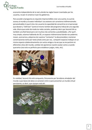 Los mundos virtuales
economía independiente de la real y donde las reglas fuesen inventadas por los
usuarios, no por el universo ni por los gobiernos.
Para acceder al programa es requisito imprescindible crear una cuenta, la cual da
acceso al mundo y al avatar individual. Los avatares son caracteres tridimensionales
personalizables lo que le da a los usuarios la capacidad de convertirse en el personaje
que deseen y "disfrutar" (como el mismo nombre del programa indica) de una segunda
vida. Ahora que están de moda las redes sociales, podemos decir que Second Life es
también una Red Social pero con muchas más vertientes y posibilidades. ¿Por qué?,
muy simple, estamos hablando de 3D, un espacio tridimensional donde nos podemos
mover, acercarnos y alejarnos de nuestros “contactos” (o desconocidos), mantener
conversaciones tanto por texto (chat) como por voz, compartir espacios trabajar en un
mismo espacio colaborativamente con varios amigos a la vez que se encuentren en
diferentes sitios del mundo, cambiar de apariencia nuestro avatar como y cuando
queramos (eso esto es perfecto para establecer juegos, roles, etc).
En realidad, Second Life está compuesto, físicamente por Servidores alrededor del
mundo cuyas bases de datos se conectan entre sí para presentar un mundo virtual
persistente, es decir, que siempre está ahí.
2
 