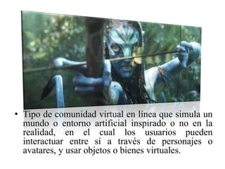 • Tipo de comunidad virtual en línea que simula un
mundo o entorno artificial inspirado o no en la
realidad, en el cual los usuarios pueden
interactuar entre sí a través de personajes o
avatares, y usar objetos o bienes virtuales.
 