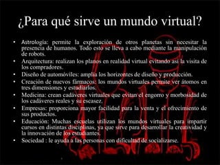 ¿Para qué sirve un mundo virtual?
• Astrología: permite la exploración de otros planetas sin necesitar la
presencia de humanos. Todo esto se lleva a cabo mediante la manipulación
de robots.
• Arquitectura: realizan los planos en realidad virtual evitando así la visita de
los compradores.
• Diseño de automóviles: amplía los horizontes de diseño y producción.
• Creación de nuevos fármacos: los mundos virtuales permite ver átomos en
tres dimensiones y estudiarlos.
• Medicina: crean cadáveres virtuales que evitan el engorro y morbosidad de
los cadáveres reales y su escasez.
• Empresas: proporciona mayor facilidad para la venta y el ofrecimiento de
sus productos.
• Educación: Muchas escuelas utilizan los mundos virtuales para impartir
cursos en distintas disciplinas, ya que sirve para desarrollar la creatividad y
la innovación de los estudiantes.
• Sociedad : le ayuda a las personas con dificultad de socializarse.
 