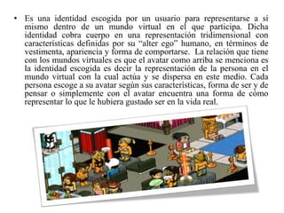 • Es una identidad escogida por un usuario para representarse a sí
mismo dentro de un mundo virtual en el que participa. Dicha
identidad cobra cuerpo en una representación tridimensional con
características definidas por su “alter ego” humano, en términos de
vestimenta, apariencia y forma de comportarse. La relación que tiene
con los mundos virtuales es que el avatar como arriba se menciona es
la identidad escogida es decir la representación de la persona en el
mundo virtual con la cual actúa y se dispersa en este medio. Cada
persona escoge a su avatar según sus características, forma de ser y de
pensar o simplemente con el avatar encuentra una forma de cómo
representar lo que le hubiera gustado ser en la vida real.
 