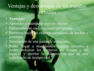 Ventajas y desventajas de los mundos
virtuales
• Ventajas:
• Aprender a manipular nuevos objetos.
• Entrenamiento en situaciones peligrosas.
• Permiten hacer un examen minucioso de hechos y
procesos.
• Simulación de una pauta de actuación.
• Poder llegar a muchísimos lugares remotos y
poder atravesar las fronteras del tiempo y del
espacio y aportar la información que se este
solicitando en tiempo real.
 