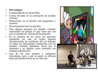 • Desventajas:
• Complejidad de los desarrollos.
• Costos elevados en la realización de mundos
virtuales.
• Deficiencias en el interfaz ente programas y
usuarios.
• Desorientación hacia la persona.
• Para algunas personas los mundos virtuales
representan un peligro ya que creen que con
esto se pierden los valores de las personas.
• En la mayoría de los casos son personas
inexpertas los que en forma ingenua
desconociendo las conductas del ser humano
en todas sus dimensiones interactúan con los
mundos virtuales dejándose llevar por el
momento y en algunos casos terminan con
amargas experiencias.
• Una de las más grandes y peligrosas
desventajas seria a que la gente se aficione
tanto que pierda interés en su vida real.
 