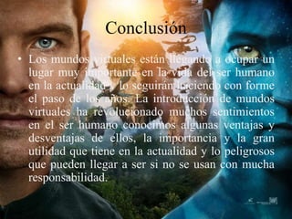 Conclusión
• Los mundos virtuales están llegando a ocupar un
lugar muy importante en la vida del ser humano
en la actualidad y lo seguirán haciendo con forme
el paso de los años. La introducción de mundos
virtuales ha revolucionado muchos sentimientos
en el ser humano conocimos algunas ventajas y
desventajas de ellos, la importancia y la gran
utilidad que tiene en la actualidad y lo peligrosos
que pueden llegar a ser si no se usan con mucha
responsabilidad.
 