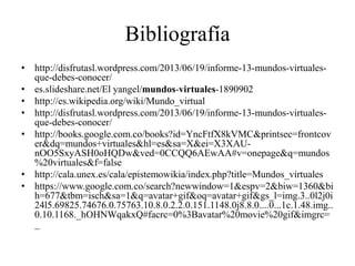 Bibliografía
• http://disfrutasl.wordpress.com/2013/06/19/informe-13-mundos-virtuales-
que-debes-conocer/
• es.slideshare.net/El yangel/mundos-virtuales-1890902
• http://es.wikipedia.org/wiki/Mundo_virtual
• http://disfrutasl.wordpress.com/2013/06/19/informe-13-mundos-virtuales-
que-debes-conocer/
• http://books.google.com.co/books?id=YncFtfX8kVMC&printsec=frontcov
er&dq=mundos+virtuales&hl=es&sa=X&ei=X3XAU-
nOO5SxyASH0oHQDw&ved=0CCQQ6AEwAA#v=onepage&q=mundos
%20virtuales&f=false
• http://cala.unex.es/cala/epistemowikia/index.php?title=Mundos_virtuales
• https://www.google.com.co/search?newwindow=1&espv=2&biw=1360&bi
h=677&tbm=isch&sa=1&q=avatar+gif&oq=avatar+gif&gs_l=img.3..0l2j0i
24l5.69825.74676.0.75763.10.8.0.2.2.0.151.1148.0j8.8.0....0...1c.1.48.img..
0.10.1168._hOHNWqakxQ#facrc=0%3Bavatar%20movie%20gif&imgrc=
_
 