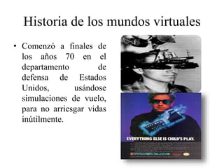 Historia de los mundos virtuales
• Comenzó a finales de
los años 70 en el
departamento de
defensa de Estados
Unidos, usándose
simulaciones de vuelo,
para no arriesgar vidas
inútilmente.
 