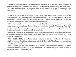 • A partir de aquí comienza la verdadera carrera comercial de la realidad virtual y cientos de
productos empiezan a invadir nuestras vidas: cine Omnimax, sonido Dolby Sorround, juegos
3D, gafas estereoscópicas 3D, llegando hasta el día de hoy en el que la tecnología sigue
avanzando.
• 1965 - Surge el concepto de Realidad Virtual, cuando Ivan Southerland (hoy miembro de Sun
Microsystems Laboratories) publicó un artículo titulado "The Ultimate Display", en el cual
describía el concepto básico de la Realidad Virtual. El trabajo inicial del doctor Southerland
fue básico para investigaciones subsecuentes en este terreno.
• 1966 - Southerland creó el primer casco visor de Realidad Virtual al montar tubos de rayos
catódicos en un armazón de alambre. Este instrumento fue llamado "Espada de Damocles",
debido a que el estorboso aparato requería de un sistema de apoyo que pendía del techo.
Southerland también inventó casi toda la tecnología.
• 1968 - Ivan Southerland y David Evans crean el primer generador de escenarios con imágenes
tridimensionales, datos almacenados y aceleradores. En este año se funda también la sociedad
Evans & Southerland.
• 1971 - Redifon Ltd., en el Reino Unido comienza a fabricar simuladores de vuelo con
displays gráficos. Henri Gouraud presenta su tesis de doctorado "Despliegue por computadora
de Superficies Curvas".
• 1972 - General Electric, bajo comisión de la Armada norteamericana, desarrolla el primer
simulador computarizado de vuelo. Los simuladores de vuelo serán un importante renglón de
desarrollo para la Realidad Virtual.
 