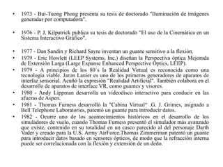 • 1973 - Bui-Tuong Phong presenta su tesis de doctorado "Iluminación de imágenes
generadas por computadora".
• 1976 - P. J. Kilpatrick publica su tesis de doctorado "El uso de la Cinemática en un
Sistema Interactivo Gráfico".
• 1977 - Dan Sandin y Richard Sayre inventan un guante sensitivo a la flexión.
• 1979 - Eric Howlett (LEEP Systems, Inc.) diseñan la Perspectiva óptica Mejorada
de Extensión Larga (Large Expanse Enhanced Perspective Optics, LEEP).
• 1979 - A principios de los 80´s la Realidad Virtual es reconocida como una
tecnología viable. Jaron Lanier es uno de los primeros generadores de aparatos de
interfaz sensorial. Acuñó la expresión "Realidad Artificial". También colabora en el
desarrollo de aparatos de interface VR, como guantes y visores.
• 1980 - Andy Lippman desarrolla un videodisco interactivo para conducir en las
afueras de Aspen.
• 1981 - Thomas Furness desarrolló la "Cabina Virtual“ .G. J. Grimes, asignado a
Bell Telephone Laboratories, patentó un guante para introducir datos.
• 1982 - Ocurre uno de los acontecimientos históricos en el desarrollo de los
simuladores de vuelo, cuando Thomas Furness presentó el simulador más avanzado
que existe, contenido en su totalidad en un casco parecido al del personaje Darth
Vader y creado para la U.S. Army AirForce.Thomas Zimmerman patentó un guante
para introducir datos basado en sensores ópticos, de modo que la refracción interna
puede ser correlacionada con la flexión y extensión de un dedo.
 