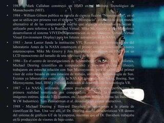 • 1983 - Mark Callahan construyó un HMD en el Instituto Tecnológico de
Massachusetts (MIT).
• 1984 - William Gibson publica su novela de ciencia ficción "Neuromancer", en el
que se utiliza por primera vez el término "Ciberespacio", refiriéndose a un mundo
alternativo al de las computadoras con lo que algunos aficionados empiezan a
utilizarlo para referirse a la Realidad Virtual. Mike Mc Greevy y Jim Humphries
desarrollaron el sistema VIVED (Representación de un Ambiente Virtual, Virtual
Visual Environment Display) para los futuros astronautas en la NASA.
• 1985 - Jaron Lanier funda la institución VPL Research. Los investigadores del
laboratorio Ames de la NASA construyen el primer sistema práctico de visores
estereoscopios. Mike Mc Greevy y Jim Humphries construyen un HMD con un
LCD monocromo del tamaño de una televisión de bolsillo.
• 1986 - En el centro de investigaciones de Schlumberger, en Palo Alto, California,
Michael Deering (científico en computación) y Howard Davidson (físico),
trabajaron en estrecha relación con Sun Microsystems para desarrollar el primer
visor de color basado en una estación de trabajo, utilizando la tecnología de Sun.
Existen ya laboratorios como el de la NASA, Universidad de Tokio, Boeing, Sun
Microsystems, Intel, IBM y Fujitsu, dedicados al desarrollo de la tecnología VR.
• 1987 - La NASA, utilizando algunos productos comerciales, perfecciona la
primera realidad sintetizada por computadora mediante la combinación de
imágenes estéreo, sonido 3-D, guantes, etc. Jonathan Waldern forma las Industrias
W (W Industries). Tom Zimmerman et al. desarrolla un guante interactivo.
• 1988 - Michael Deering y Howard Davidson se incorporan a la planta de
científicos de Sun. Una vez allí, el Dr. Deering diseñó características VR dentro
del sistema de gráficos GT de la empresa, mientras que el Dr. Davidson trabajaba
en la producción de visores de bajo costo.
 