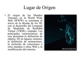 Lugar de Origen
• El origen de los Mundos
Virtuales en la World Wide
Web (WWW) se remontan al
inicio de la década de los 90,
con el desarrollo del Lenguaje
de Modelado de Realidad
Virtual (VRML) estándar. Las
principales características de
este permitían la definición de
objetos 3D en lugares remotos,
la definición de animaciones,
la inclusión de conexiones a
otros mundos o sitios Web y, la
modificación del entorno.
 