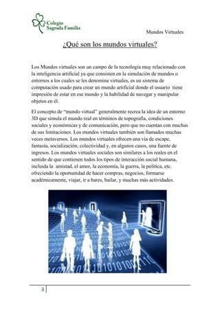 Mundos Virtuales
3
¿Qué son los mundos virtuales?
Los Mundos virtuales son un campo de la tecnología muy relacionado con
la inteligencia artificial ya que consisten en la simulación de mundos o
entornos a los cuales se les denomina virtuales, es un sistema de
computación usado para crear un mundo artificial donde el usuario tiene
impresión de estar en ese mundo y la habilidad de navegar y manipular
objetos en él.
El concepto de “mundo virtual” generalmente recrea la idea de un entorno
3D que simula el mundo real en términos de topografía, condiciones
sociales y económicas y de comunicación, pero que no cuentan con muchas
de sus limitaciones. Los mundos virtuales también son llamados muchas
veces metaversos. Los mundos virtuales ofrecen una vía de escape,
fantasía, socialización, colectividad y, en algunos casos, una fuente de
ingresos. Los mundos virtuales sociales son similares a los reales en el
sentido de que contienen todos los tipos de interacción social humana,
incluida la amistad, el amor, la economía, la guerra, la política, etc.
ofreciendo la oportunidad de hacer compras, negocios, formarse
académicamente, viajar, ir a bares, bailar, y muchas más actividades.
 