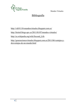 Mundos Virtuales
6
Bibliografía
http://vik91110-mundosvirtuales.blogspot.com.es/
http://histinf.blogs.upv.es/2011/01/07/mundos-virtuales/
http://es.wikipedia.org/wiki/Second_Life
http://generacionesvirtuales.blogspot.com.es/2011/06/ventajas-y-
desventajas-de-un-mundo.html
 