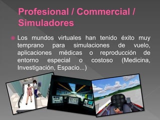  Los mundos virtuales han tenido éxito muy
temprano para simulaciones de vuelo,
aplicaciones médicas o reproducción de
entorno especial o costoso (Medicina,
Investigación, Espacio...)
 