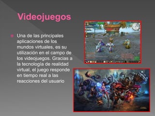Videojuegos
 Una de las principales
aplicaciones de los
mundos virtuales, es su
utilización en el campo de
los videojuegos. Gracias a
la tecnología de realidad
virtual, el juego responde
en tiempo real a las
reacciones del usuario
 