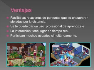 Ventajas
 Facilita las relaciones de personas que se encuentran
alejadas por la distancia.
 Se le puede dar un uso profesional de aprendizaje
 La interacción tiene lugar en tiempo real.
 Participan muchos usuarios simultáneamente.
 
