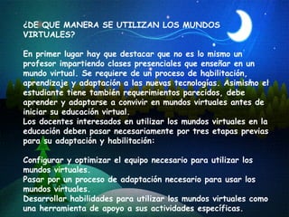 ¿DE QUE MANERA SE UTILIZAN LOS MUNDOS VIRTUALES? En primer lugar hay que destacar que no es lo mismo  un profesor impartiendo clases presenciales que enseñar en un mundo virtual. Se requiere de un proceso de habilitación, aprendizaje y adaptación a las nuevas tecnologías. Asimismo el estudiante tiene también requerimientos parecidos, debe aprender y adaptarse a convivir en mundos virtuales antes de iniciar su educación virtual.  Los docentes interesados en utilizar los mundos virtuales en la educación deben pasar necesariamente por tres etapas previas para su adaptación y habilitación:   Configurar y optimizar el equipo necesario para utilizar los mundos virtuales. Pasar por un proceso de adaptación necesario para usar los mundos virtuales. Desarrollar habilidades para utilizar los mundos virtuales como una herramienta de apoyo a sus actividades específicas. 