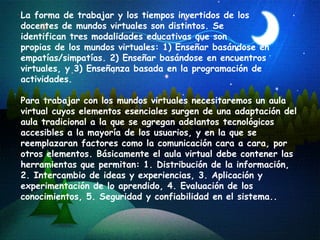 La forma de trabajar y los tiempos invertidos de los  docentes de mundos virtuales son distintos. Se  identifican tres modalidades educativas que son  propias de los mundos virtuales: 1) Enseñar basándose en empatías/simpatías. 2) Enseñar basándose en encuentros virtuales, y 3) Enseñanza basada en la programación de actividades.  Para trabajar con los mundos virtuales necesitaremos un aula virtual cuyos elementos esenciales surgen  de una adaptación del aula tradicional a la que se agregan adelantos tecnológicos accesibles a la mayoría de los usuarios, y en la que se reemplazaran factores como la comunicación cara a cara, por otros elementos. Básicamente el aula virtual debe contener las herramientas que permitan: 1. Distribución de la información, 2. Intercambio de ideas y experiencias, 3. Aplicación y experimentación de lo aprendido, 4. Evaluación de los conocimientos, 5. Seguridad y confiabilidad en el sistema.. 