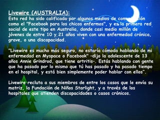 Livewire (AUSTRALIA):   Esta red ha sido calificada por algunos medios de comunicación como el "Facebook para los chicos enfermos", y es la primera red social de este tipo en Australia, donde casi medio millón de jóvenes de entre 10 y 21 años viven con una enfermedad crónica, grave, o una discapacidad. "Livewire es mucho más seguro, no estaría cómoda hablando de mi enfermedad en Myspace o Facebook" –dijo la adolescente de 13 años Annie Grindrod, que tiene artritis–. Estás hablando con gente que ha pasado por lo mismo que tú has pasado y ha pasado tiempo en el hospital, y está bien simplemente poder hablar con ellos“.  Livewire recluta a sus miembros de entre los casos que le envía su matriz, la Fundación de Niños Starlight, y a través de los hospitales que atienden discapacidades o casos crónicos.  