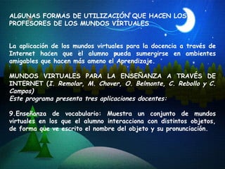 ALGUNAS FORMAS DE UTILIZACIÓN QUE HACEN LOS PROFESORES DE LOS MUNDOS VÍRTUALES La aplicación de los mundos virtuales para la docencia a través de Internet hacen que el alumno pueda sumergirse en ambientes amigables que hacen más ameno el Aprendizaje. MUNDOS VIRTUALES PARA LA ENSEÑANZA A TRAVÉS DE INTERNET ( I. Remolar, M. Chover, O. Belmonte, C. Rebollo y C. Campos) Este programa presenta tres aplicaciones docentes: Enseñanza de vocabulario: Muestra un conjunto de mundos virtuales en los que el alumno interacciona con distintos objetos, de forma que ve escrito el nombre del objeto y su pronunciación. 