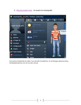 2
2. http://es.smeet.com/ mi usuario es mauarguello
Acá estoy limpiando el salón, fue sencillo inscribirme, sin embargo apenas estoy
familiarizándome con el mundo virtual.
 