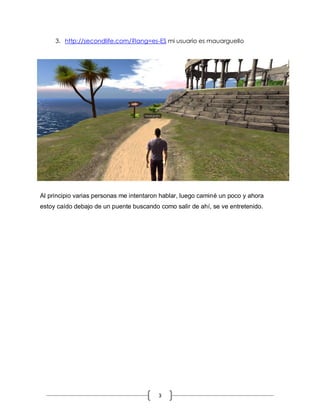3
3. http://secondlife.com/?lang=es-ES mi usuario es mauarguello
Al principio varias personas me intentaron hablar, luego caminé un poco y ahora
estoy caído debajo de un puente buscando como salir de ahí, se ve entretenido.
 